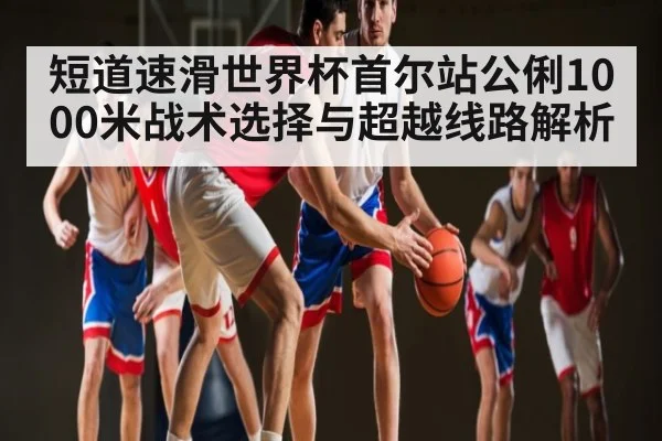 短道速滑世界杯首尔站公俐1000米战术选择与超越线路解析