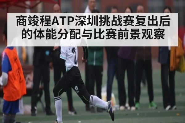 商竣程ATP深圳挑战赛复出后的体能分配与比赛前景观察