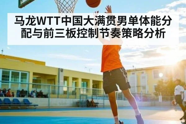 马龙WTT中国大满贯男单体能分配与前三板控制节奏策略分析
