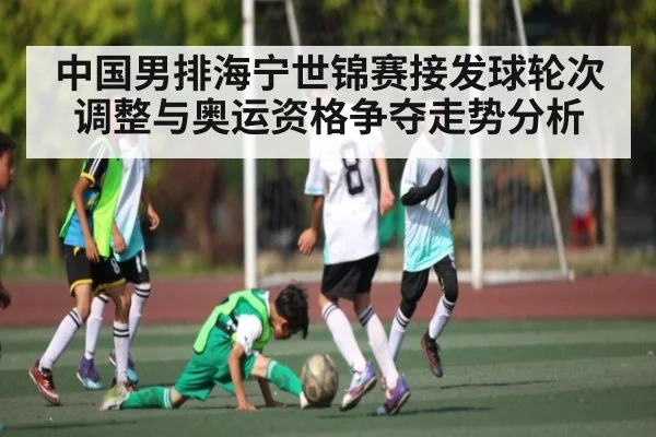 中国男排海宁世锦赛接发球轮次调整与奥运资格争夺走势分析